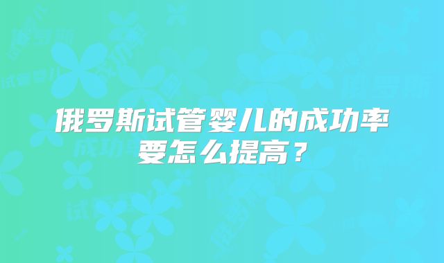 俄罗斯试管婴儿的成功率要怎么提高?