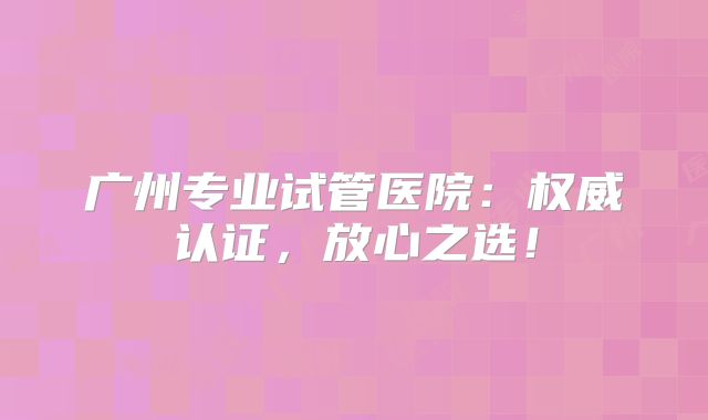 广州专业试管医院：权威认证，放心之选！