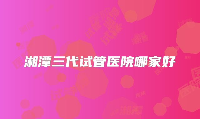 湘潭三代试管医院哪家好
