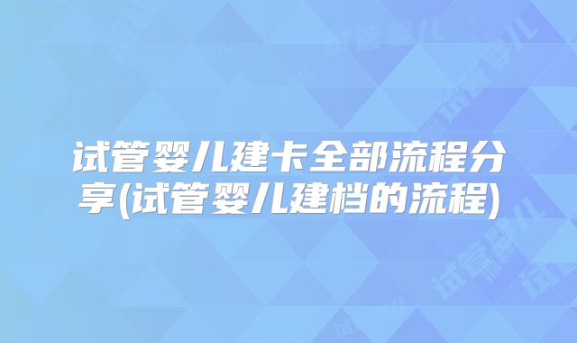 试管婴儿建卡全部流程分享(试管婴儿建档的流程)