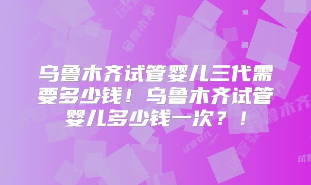 乌鲁木齐试管婴儿三代需要多少钱！乌鲁木齐试管婴儿多少钱一次？！