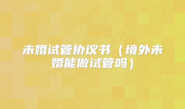 未婚试管协议书（境外未婚能做试管吗）