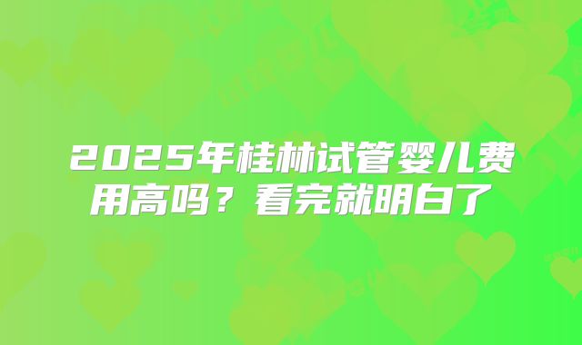 2025年桂林试管婴儿费用高吗?看完就明白了