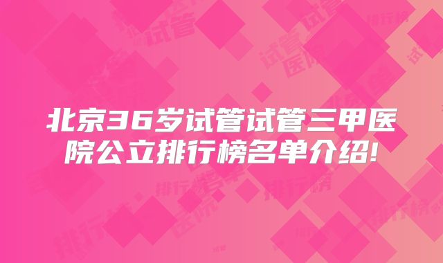 北京36岁试管试管三甲医院公立排行榜名单介绍!