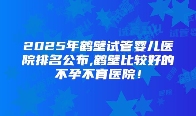 2025年鹤壁试管婴儿医院排名公布,鹤壁比较好的不孕不育医院！