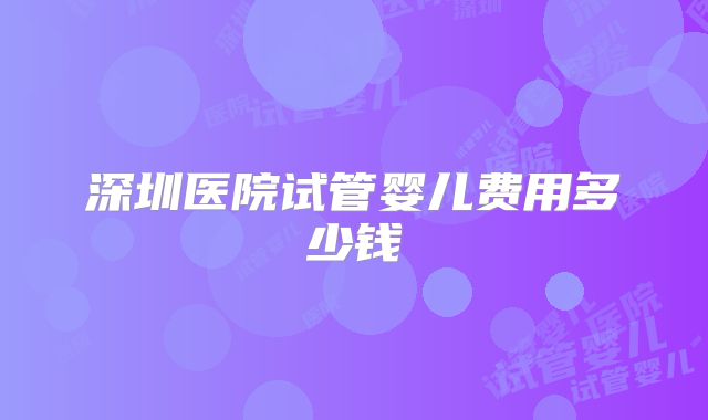 深圳医院试管婴儿费用多少钱