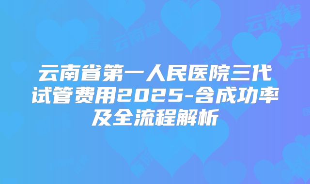 云南省第一人民医院三代试管费用2025-含成功率及全流程解析