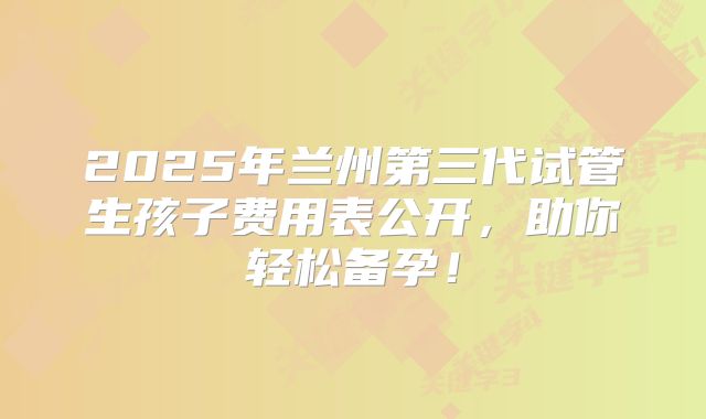 2025年兰州第三代试管生孩子费用表公开，助你轻松备孕！