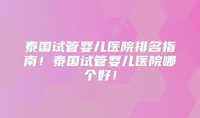 泰国试管婴儿医院排名指南！泰国试管婴儿医院哪个好！