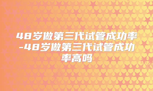 48岁做第三代试管成功率-48岁做第三代试管成功率高吗