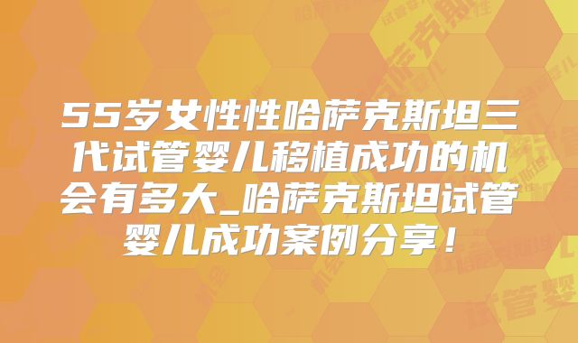 55岁女性性哈萨克斯坦三代试管婴儿移植成功的机会有多大_哈萨克斯坦试管婴儿成功案例分享！