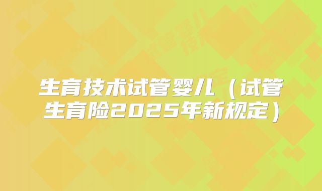 生育技术试管婴儿（试管生育险2025年新规定）