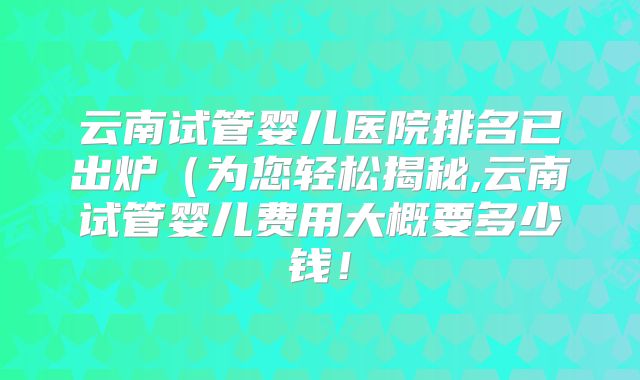 云南试管婴儿医院排名已出炉(为您轻松揭秘,云南试管婴儿费用大概要多少钱!