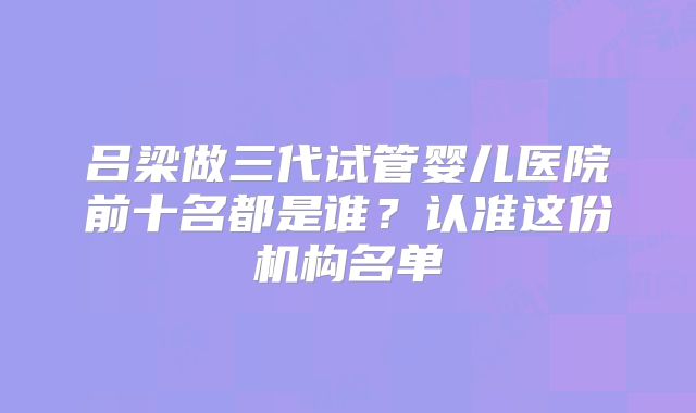 吕梁做三代试管婴儿医院前十名都是谁？认准这份机构名单