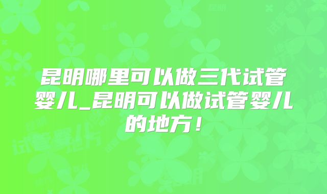 昆明哪里可以做三代试管婴儿_昆明可以做试管婴儿的地方！