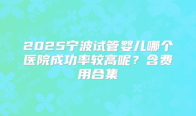 2025宁波试管婴儿哪个医院成功率较高呢？含费用合集