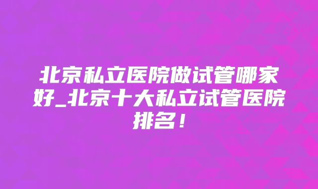 北京私立医院做试管哪家好_北京十大私立试管医院排名！