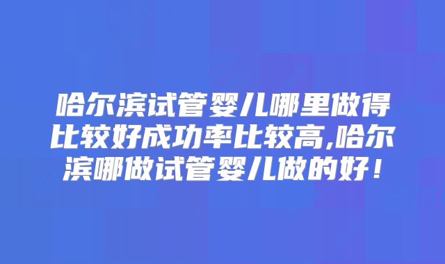 哈尔滨试管婴儿哪里做得比较好成功率比较高,哈尔滨哪做试管婴儿做的好!