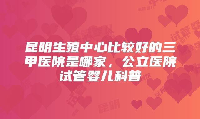 昆明生殖中心比较好的三甲医院是哪家,公立医院试管婴儿科普