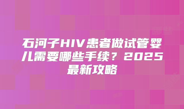 石河子HIV患者做试管婴儿需要哪些手续?2025最新攻略