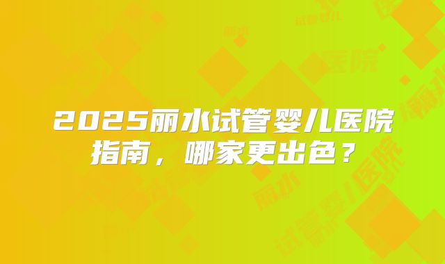 2025丽水试管婴儿医院指南,哪家更出色?