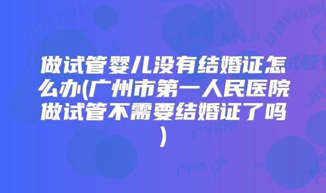 做试管婴儿没有结婚证怎么办(广州市第一人民医院做试管不需要结婚证了吗)