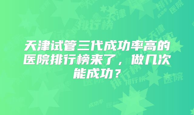 天津试管三代成功率高的医院排行榜来了，做几次能成功？