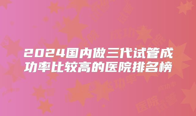 2024国内做三代试管成功率比较高的医院排名榜