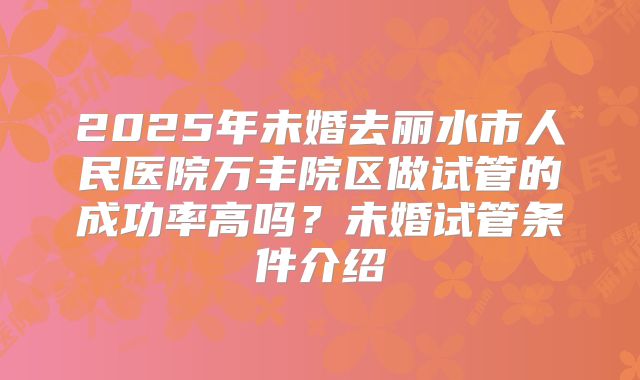 2025年未婚去丽水市人民医院万丰院区做试管的成功率高吗？未婚试管条件介绍