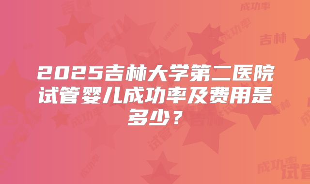 2025吉林大学第二医院试管婴儿成功率及费用是多少?