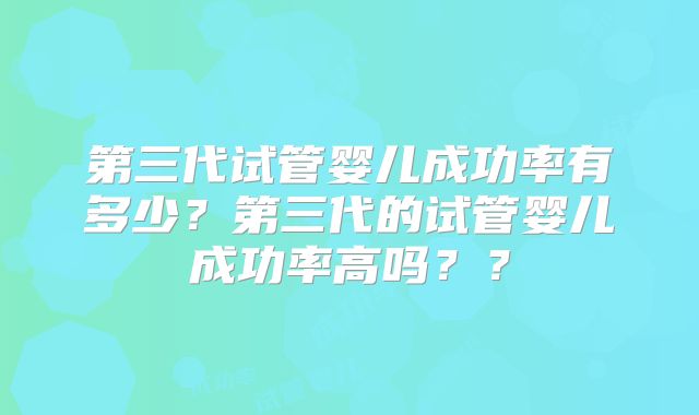 第三代试管婴儿成功率有多少？第三代的试管婴儿成功率高吗？？