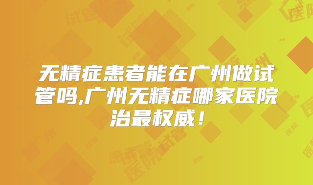 无精症患者能在广州做试管吗,广州无精症哪家医院治最权威!