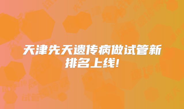 天津先天遗传病做试管新排名上线!
