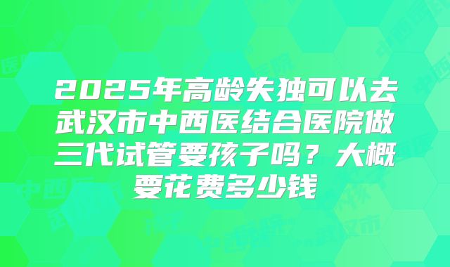 2025年高龄失独可以去武汉市中西医结合医院做三代试管要孩子吗？大概要花费多少钱