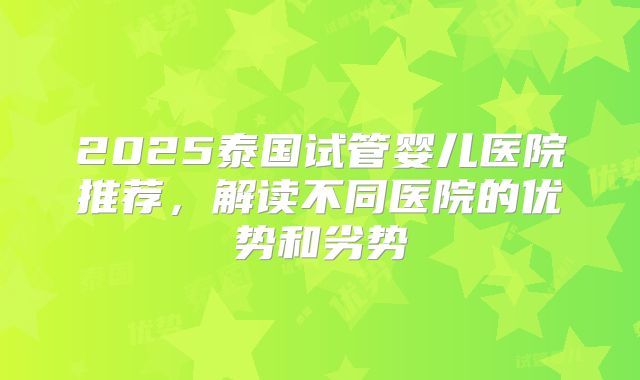 2025泰国试管婴儿医院推荐，解读不同医院的优势和劣势