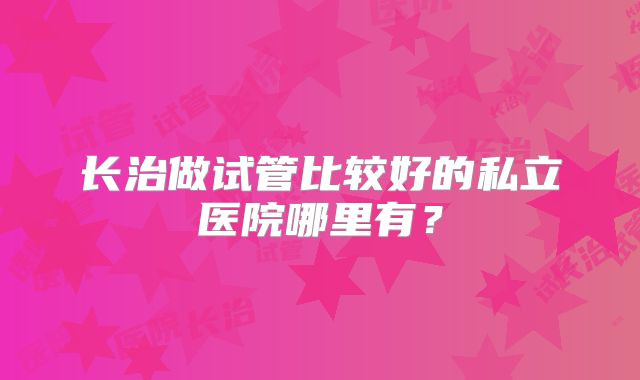 长治做试管比较好的私立医院哪里有？