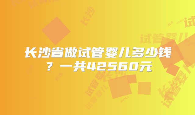 长沙省做试管婴儿多少钱?一共42560元