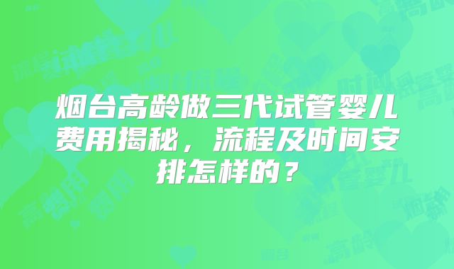 烟台高龄做三代试管婴儿费用揭秘，流程及时间安排怎样的？