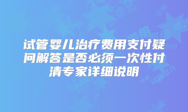 试管婴儿治疗费用支付疑问解答是否必须一次性付清专家详细说明