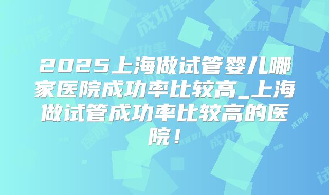 2025上海做试管婴儿哪家医院成功率比较高_上海做试管成功率比较高的医院!