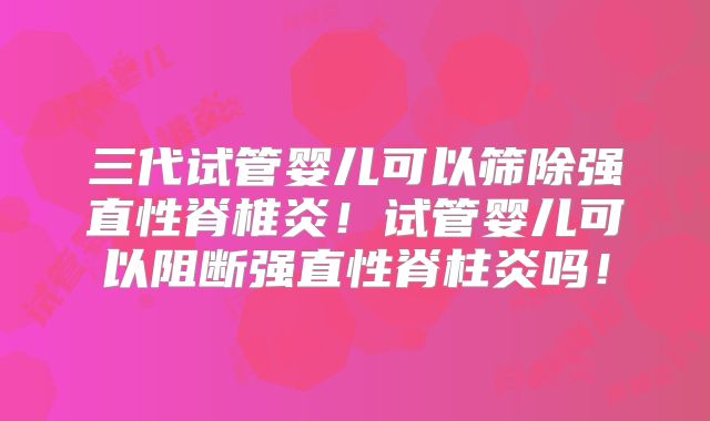 三代试管婴儿可以筛除强直性脊椎炎！试管婴儿可以阻断强直性脊柱炎吗！