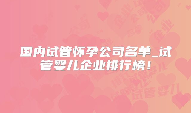 国内试管怀孕公司名单_试管婴儿企业排行榜！