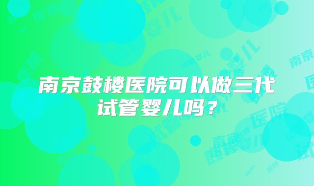 南京鼓楼医院可以做三代试管婴儿吗？