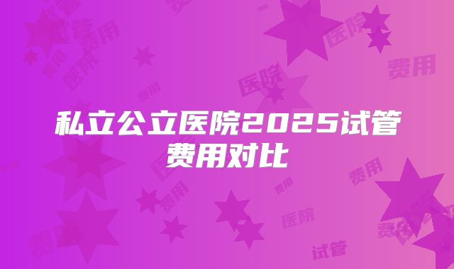 私立公立医院2025试管费用对比