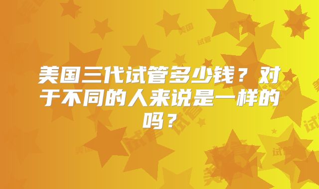 美国三代试管多少钱？对于不同的人来说是一样的吗？