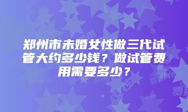 郑州市未婚女性做三代试管大约多少钱?做试管费用需要多少?