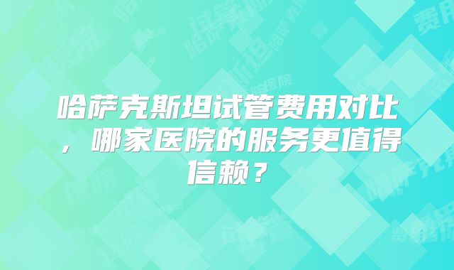 哈萨克斯坦试管费用对比,哪家医院的服务更值得信赖?