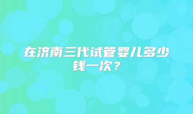 在济南三代试管婴儿多少钱一次？