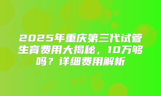 2025年重庆第三代试管生育费用大揭秘，10万够吗？详细费用解析