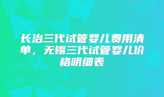长治三代试管婴儿费用清单，无锡三代试管婴儿价格明细表